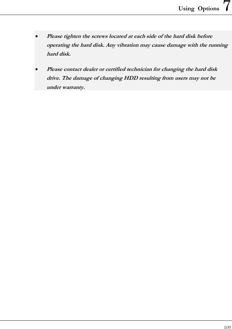 Using Options 7 109  • Please tighten the screws located at each side of the hard disk before operating the hard disk. Any vibration may cause damage with the running hard disk. • Please contact dealer or certified technician for changing the hard disk drive. The damage of changing HDD resulting from users may not be under warranty.   