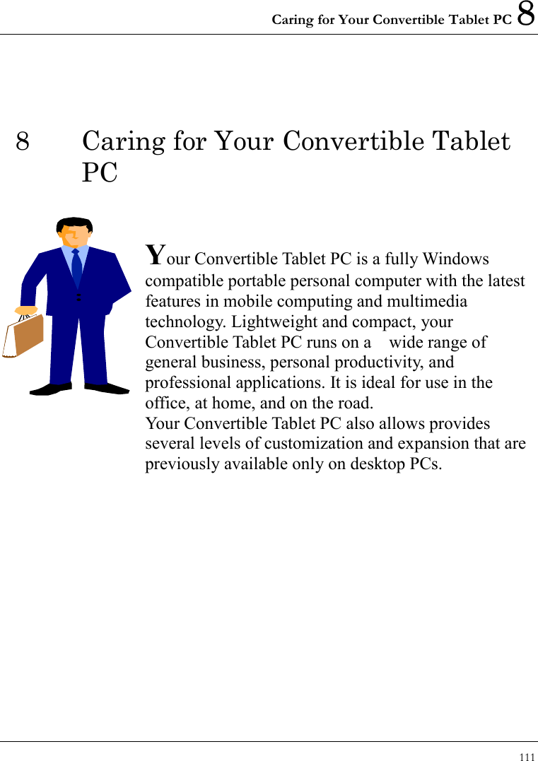 Caring for Your Convertible Tablet PC 8 111  8  Caring for Your Convertible Tablet PC   Your Convertible Tablet PC is a fully Windows compatible portable personal computer with the latest features in mobile computing and multimedia technology. Lightweight and compact, your Convertible Tablet PC runs on a    wide range of general business, personal productivity, and professional applications. It is ideal for use in the office, at home, and on the road. Your Convertible Tablet PC also allows provides   several levels of customization and expansion that are previously available only on desktop PCs.           