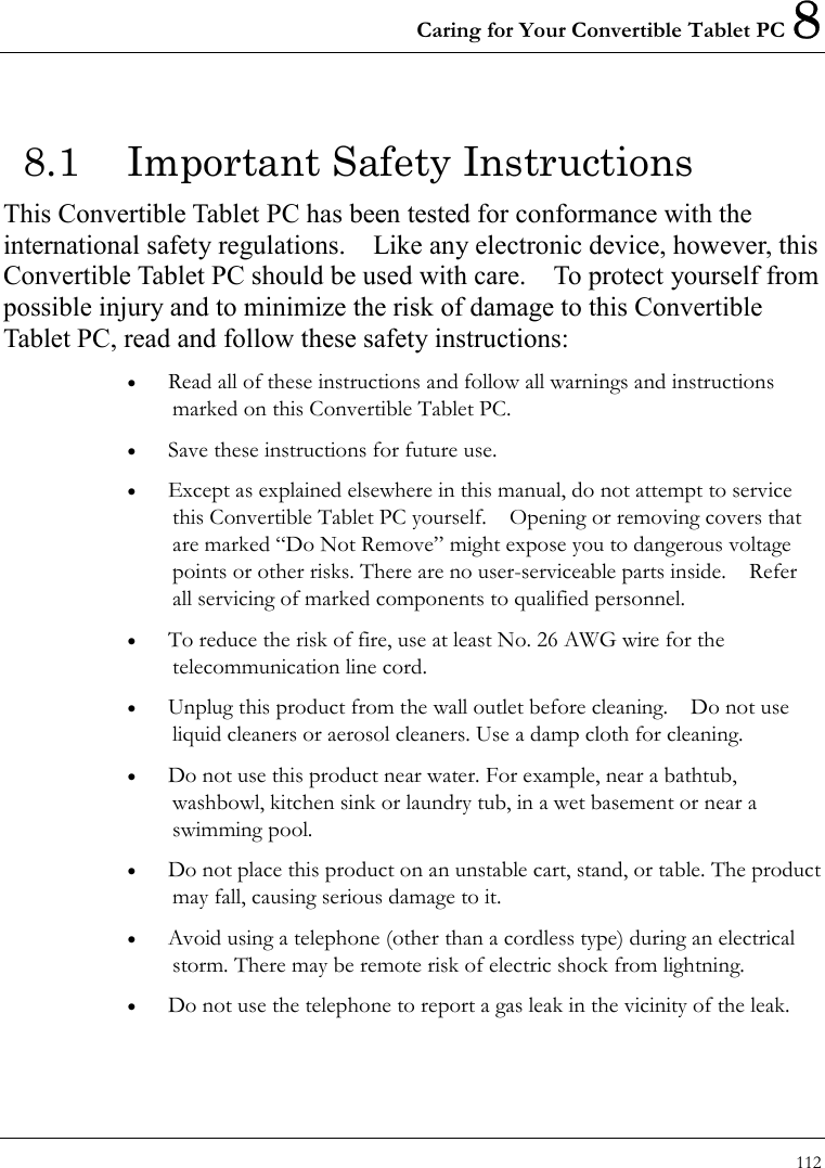 Caring for Your Convertible Tablet PC 8 112  8.1  Important Safety Instructions This Convertible Tablet PC has been tested for conformance with the international safety regulations.    Like any electronic device, however, this Convertible Tablet PC should be used with care.    To protect yourself from possible injury and to minimize the risk of damage to this Convertible Tablet PC, read and follow these safety instructions: •  Read all of these instructions and follow all warnings and instructions marked on this Convertible Tablet PC. •  Save these instructions for future use. •  Except as explained elsewhere in this manual, do not attempt to service this Convertible Tablet PC yourself.    Opening or removing covers that are marked “Do Not Remove” might expose you to dangerous voltage points or other risks. There are no user-serviceable parts inside.    Refer all servicing of marked components to qualified personnel. •  To reduce the risk of fire, use at least No. 26 AWG wire for the telecommunication line cord. •  Unplug this product from the wall outlet before cleaning.    Do not use liquid cleaners or aerosol cleaners. Use a damp cloth for cleaning. •  Do not use this product near water. For example, near a bathtub, washbowl, kitchen sink or laundry tub, in a wet basement or near a swimming pool. •  Do not place this product on an unstable cart, stand, or table. The product may fall, causing serious damage to it. •  Avoid using a telephone (other than a cordless type) during an electrical storm. There may be remote risk of electric shock from lightning. •  Do not use the telephone to report a gas leak in the vicinity of the leak. 