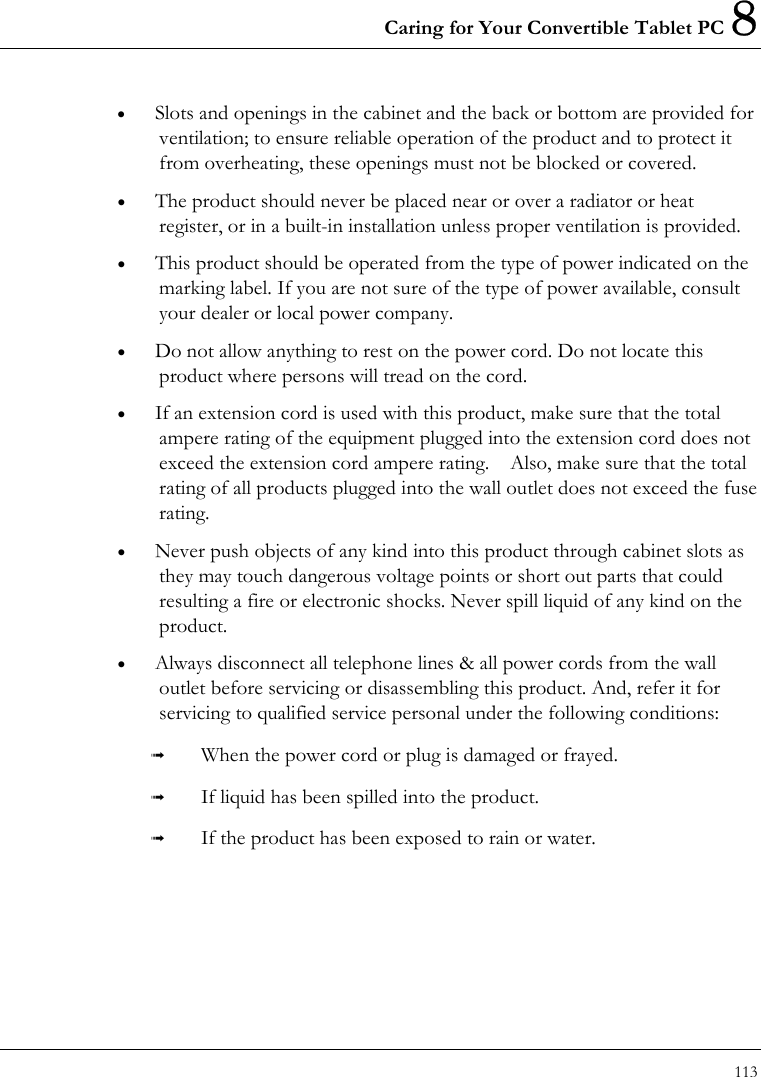 Caring for Your Convertible Tablet PC 8 113  •  Slots and openings in the cabinet and the back or bottom are provided for ventilation; to ensure reliable operation of the product and to protect it from overheating, these openings must not be blocked or covered. •  The product should never be placed near or over a radiator or heat register, or in a built-in installation unless proper ventilation is provided. •  This product should be operated from the type of power indicated on the marking label. If you are not sure of the type of power available, consult your dealer or local power company. •  Do not allow anything to rest on the power cord. Do not locate this product where persons will tread on the cord. •  If an extension cord is used with this product, make sure that the total ampere rating of the equipment plugged into the extension cord does not exceed the extension cord ampere rating.    Also, make sure that the total rating of all products plugged into the wall outlet does not exceed the fuse rating. •  Never push objects of any kind into this product through cabinet slots as they may touch dangerous voltage points or short out parts that could resulting a fire or electronic shocks. Never spill liquid of any kind on the product. •  Always disconnect all telephone lines &amp; all power cords from the wall outlet before servicing or disassembling this product. And, refer it for servicing to qualified service personal under the following conditions:   When the power cord or plug is damaged or frayed.   If liquid has been spilled into the product.   If the product has been exposed to rain or water. 