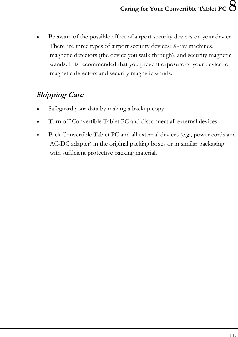 Caring for Your Convertible Tablet PC 8 117  •  Be aware of the possible effect of airport security devices on your device. There are three types of airport security devices: X-ray machines, magnetic detectors (the device you walk through), and security magnetic wands. It is recommended that you prevent exposure of your device to magnetic detectors and security magnetic wands.   Shipping Care •  Safeguard your data by making a backup copy. •  Turn off Convertible Tablet PC and disconnect all external devices. •  Pack Convertible Tablet PC and all external devices (e.g., power cords and AC-DC adapter) in the original packing boxes or in similar packaging with sufficient protective packing material.   