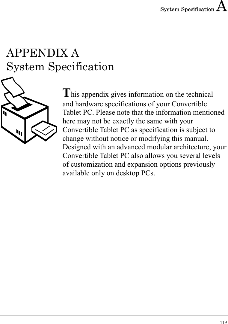 System Specification A 119  APPENDIX A   System Specification  This appendix gives information on the technical   and hardware specifications of your Convertible Tablet PC. Please note that the information mentioned here may not be exactly the same with your Convertible Tablet PC as specification is subject to change without notice or modifying this manual. Designed with an advanced modular architecture, your Convertible Tablet PC also allows you several levels of customization and expansion options previously available only on desktop PCs.       