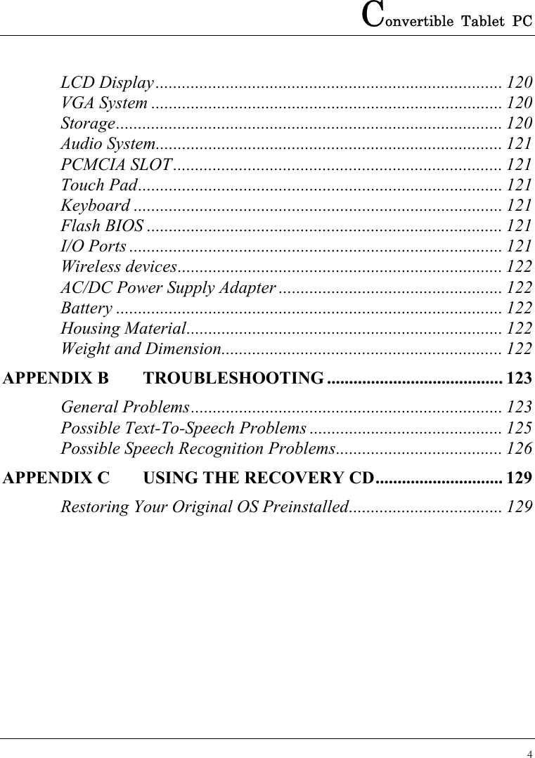 Convertible Tablet PC 4  LCD Display............................................................................... 120 VGA System ................................................................................ 120 Storage........................................................................................ 120 Audio System............................................................................... 121 PCMCIA SLOT ........................................................................... 121 Touch Pad................................................................................... 121 Keyboard .................................................................................... 121 Flash BIOS ................................................................................. 121 I/O Ports ..................................................................................... 121 Wireless devices.......................................................................... 122 AC/DC Power Supply Adapter ................................................... 122 Battery ........................................................................................ 122 Housing Material........................................................................ 122 Weight and Dimension................................................................ 122 APPENDIX B TROUBLESHOOTING ........................................ 123 General Problems....................................................................... 123 Possible Text-To-Speech Problems ............................................ 125 Possible Speech Recognition Problems...................................... 126 APPENDIX C USING THE RECOVERY CD............................. 129 Restoring Your Original OS Preinstalled................................... 129 