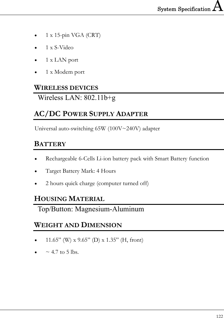 System Specification A 122  •  1 x 15-pin VGA (CRT) •  1 x S-Video   •  1 x LAN port   •  1 x Modem port   WIRELESS DEVICES Wireless LAN: 802.11b+g AC/DC POWER SUPPLY ADAPTER Universal auto-switching 65W (100V~240V) adapter   BATTERY •  Rechargeable 6-Cells Li-ion battery pack with Smart Battery function •  Target Battery Mark: 4 Hours •  2 hours quick charge (computer turned off) HOUSING MATERIAL Top/Button: Magnesium-Aluminum   WEIGHT AND DIMENSION •  11.65” (W) x 9.65” (D) x 1.35” (H, front) •  ~ 4.7 to 5 lbs. 