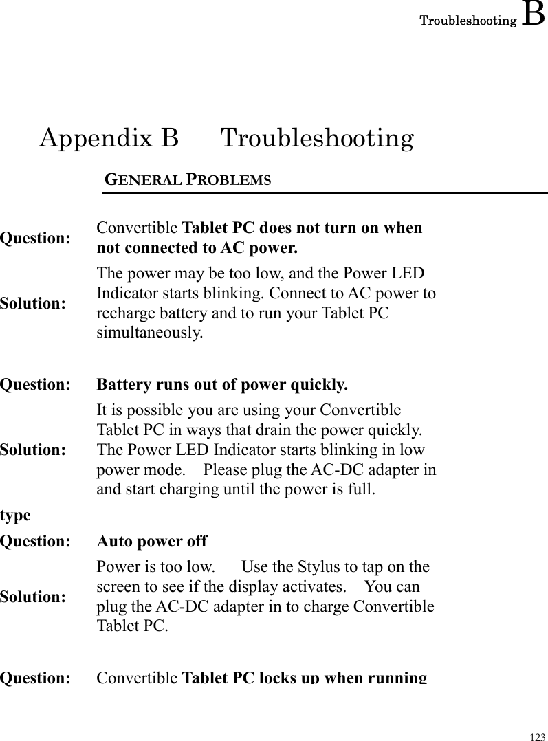 Troubleshooting B 123  Appendix B  Troubleshooting GENERAL PROBLEMS   Question:  Convertible Tablet PC does not turn on when not connected to AC power. Solution: The power may be too low, and the Power LED Indicator starts blinking. Connect to AC power to recharge battery and to run your Tablet PC simultaneously.   Question: Battery runs out of power quickly. Solution: It is possible you are using your Convertible Tablet PC in ways that drain the power quickly. The Power LED Indicator starts blinking in low power mode.    Please plug the AC-DC adapter in and start charging until the power is full. type   Question:  Auto power off Solution: Power is too low.      Use the Stylus to tap on the screen to see if the display activates.    You can plug the AC-DC adapter in to charge Convertible Tablet PC.   Question: ConvertibleTablet PC locks up when running 