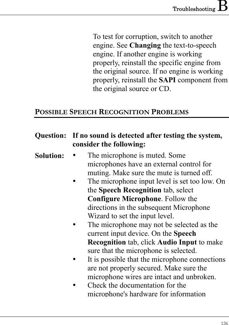 Troubleshooting B 126  To test for corruption, switch to another engine. See Changing the text-to-speech engine. If another engine is working properly, reinstall the specific engine from the original source. If no engine is working properly, reinstall the SAPI component from the original source or CD.  POSSIBLE SPEECH RECOGNITION PROBLEMS   Question: If no sound is detected after testing the system, consider the following: Solution:   The microphone is muted. Some microphones have an external control for muting. Make sure the mute is turned off.     The microphone input level is set too low. On the Speech Recognition tab, select Configure Microphone. Follow the directions in the subsequent Microphone Wizard to set the input level.   The microphone may not be selected as the current input device. On the Speech Recognition tab, click Audio Input to make sure that the microphone is selected.   It is possible that the microphone connections are not properly secured. Make sure the microphone wires are intact and unbroken.   Check the documentation for the microphone&apos;s hardware for information 