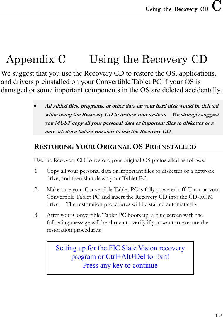 Using the Recovery CD C 129  Setting up for the FIC Slate Vision recovery program or Ctrl+Alt+Del to Exit! Press any key to continue Appendix C  Using the Recovery CD We suggest that you use the Recovery CD to restore the OS, applications, and drivers preinstalled on your Convertible Tablet PC if your OS is damaged or some important components in the OS are deleted accidentally. • All added files, programs, or other data on your hard disk would be deleted while using the Recovery CD to restore your system.    We strongly suggest you MUST copy all your personal data or important files to diskettes or a network drive before you start to use the Recovery CD.     RESTORING YOUR ORIGINAL OS PREINSTALLED Use the Recovery CD to restore your original OS preinstalled as follows: 1.  Copy all your personal data or important files to diskettes or a network drive, and then shut down your Tablet PC. 2.  Make sure your Convertible Tablet PC is fully powered off. Turn on your Convertible Tablet PC and insert the Recovery CD into the CD-ROM drive.  The restoration procedures will be started automatically. 3.  After your Convertible Tablet PC boots up, a blue screen with the following message will be shown to verify if you want to execute the restoration procedures:  
