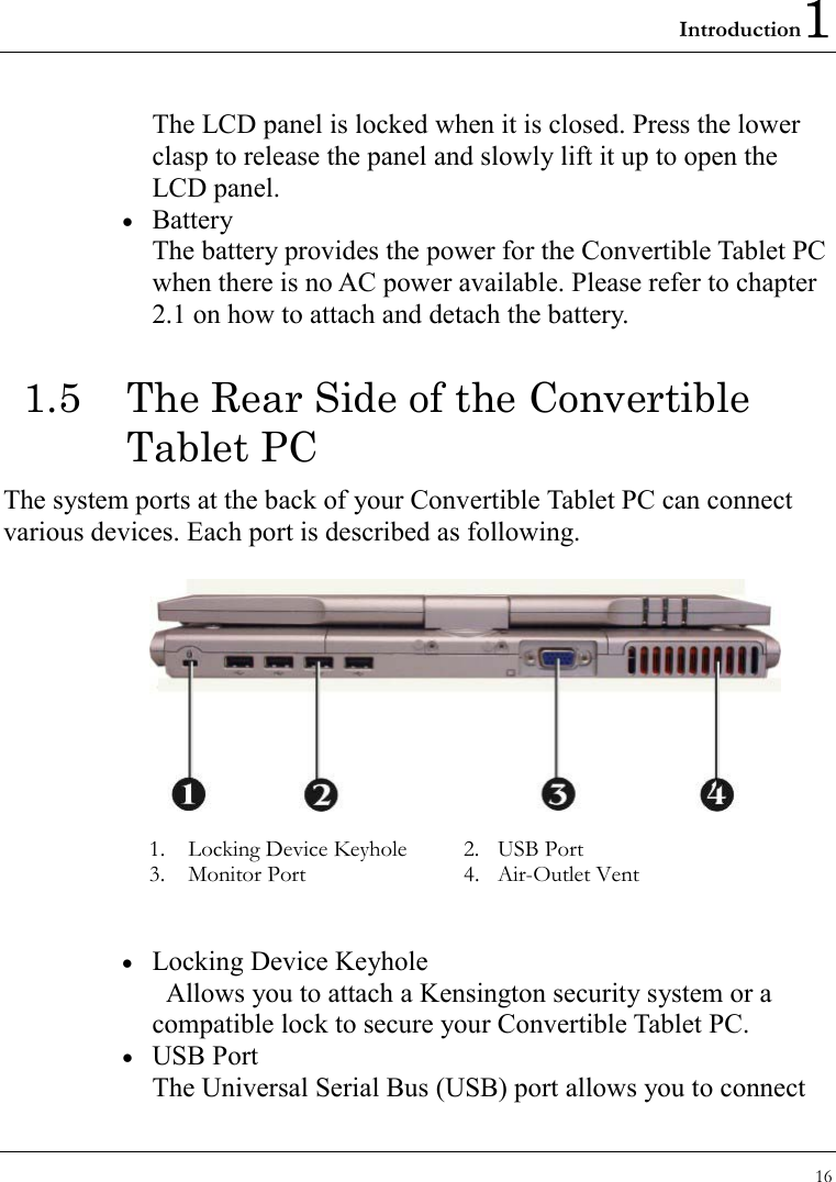 Introduction1 16  The LCD panel is locked when it is closed. Press the lower clasp to release the panel and slowly lift it up to open the LCD panel. •  Battery The battery provides the power for the Convertible Tablet PC when there is no AC power available. Please refer to chapter 2.1 on how to attach and detach the battery. 1.5  The Rear Side of the Convertible Tablet PC The system ports at the back of your Convertible Tablet PC can connect various devices. Each port is described as following.      1.    Locking Device Keyhole  2.  USB Port 3.  Monitor Port     4.  Air-Outlet Vent      •  Locking Device Keyhole   Allows you to attach a Kensington security system or a compatible lock to secure your Convertible Tablet PC. •  USB Port The Universal Serial Bus (USB) port allows you to connect 