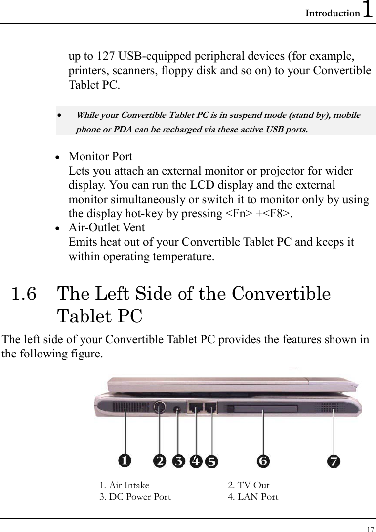 Introduction1 17  up to 127 USB-equipped peripheral devices (for example, printers, scanners, floppy disk and so on) to your Convertible Tablet PC. • While your Convertible Tablet PC is in suspend mode (stand by), mobile phone or PDA can be recharged via these active USB ports. •  Monitor Port Lets you attach an external monitor or projector for wider display. You can run the LCD display and the external monitor simultaneously or switch it to monitor only by using the display hot-key by pressing &lt;Fn&gt; +&lt;F8&gt;. •  Air-Outlet Vent Emits heat out of your Convertible Tablet PC and keeps it within operating temperature. 1.6  The Left Side of the Convertible Tablet PC The left side of your Convertible Tablet PC provides the features shown in the following figure.   1. Air Intake  2. TV Out 3. DC Power Port  4. LAN Port 