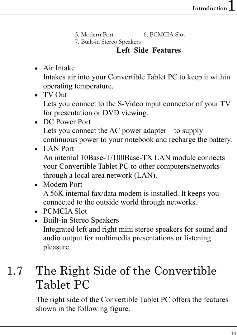 Introduction1 18  5. Modern Port  6. PCMCIA Slot 7. Built-in Stereo Speakers    Left Side Features  •  Air Intake Intakes air into your Convertible Tablet PC to keep it within operating temperature. •  TV Out Lets you connect to the S-Video input connector of your TV for presentation or DVD viewing. •  DC Power Port Lets you connect the AC power adapter    to supply continuous power to your notebook and recharge the battery. •  LAN Port An internal 10Base-T/100Base-TX LAN module connects your Convertible Tablet PC to other computers/networks through a local area network (LAN). •  Modem Port A 56K internal fax/data modem is installed. It keeps you connected to the outside world through networks. •  PCMCIA Slot •  Built-in Stereo Speakers Integrated left and right mini stereo speakers for sound and audio output for multimedia presentations or listening pleasure. 1.7  The Right Side of the Convertible Tablet PC   The right side of the Convertible Tablet PC offers the features shown in the following figure. 