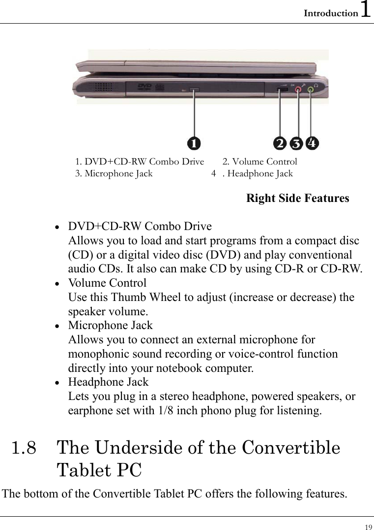 Introduction1 19   1. DVD+CD-RW Combo Drive    2. Volume Control 3. Microphone Jack    4  . Headphone Jack   Right Side Features •  DVD+CD-RW Combo Drive Allows you to load and start programs from a compact disc (CD) or a digital video disc (DVD) and play conventional audio CDs. It also can make CD by using CD-R or CD-RW. •  Volume Control Use this Thumb Wheel to adjust (increase or decrease) the speaker volume. •  Microphone Jack Allows you to connect an external microphone for monophonic sound recording or voice-control function directly into your notebook computer. •  Headphone Jack Lets you plug in a stereo headphone, powered speakers, or earphone set with 1/8 inch phono plug for listening. 1.8  The Underside of the Convertible Tablet PC The bottom of the Convertible Tablet PC offers the following features. 