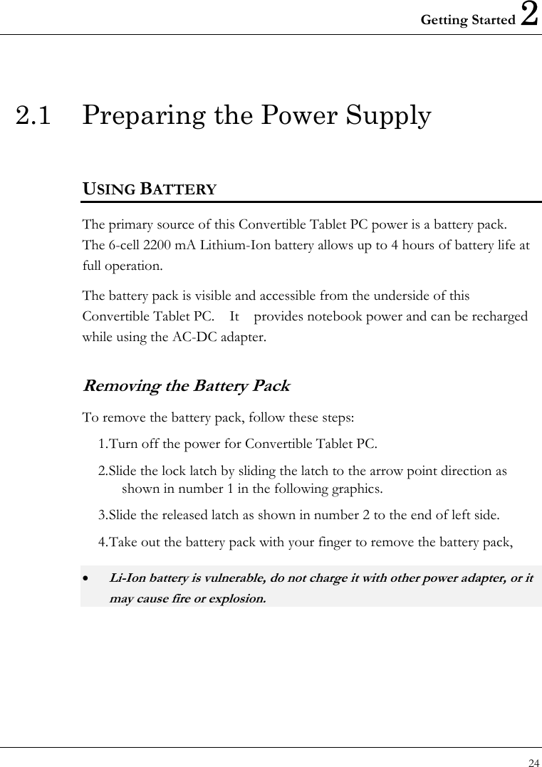 Getting Started 2 24  2.1  Preparing the Power Supply  USING BATTERY The primary source of this Convertible Tablet PC power is a battery pack.   The 6-cell 2200 mA Lithium-Ion battery allows up to 4 hours of battery life at full operation. The battery pack is visible and accessible from the underside of this Convertible Tablet PC.    It    provides notebook power and can be recharged while using the AC-DC adapter.     Removing the Battery Pack To remove the battery pack, follow these steps: 1. Turn off the power for Convertible Tablet PC. 2. Slide the lock latch by sliding the latch to the arrow point direction as shown in number 1 in the following graphics. 3. Slide the released latch as shown in number 2 to the end of left side. 4. Take out the battery pack with your finger to remove the battery pack, • Li-Ion battery is vulnerable, do not charge it with other power adapter, or it may cause fire or explosion.  