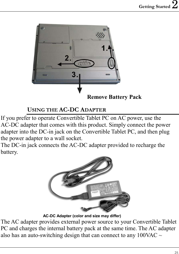 Getting Started 2 25   Remove Battery Pack USING THE AC-DC ADAPTER If you prefer to operate Convertible Tablet PC on AC power, use the AC-DC adapter that comes with this product. Simply connect the power adapter into the DC-in jack on the Convertible Tablet PC, and then plug the power adapter to a wall socket. The DC-in jack connects the AC-DC adapter provided to recharge the battery.    AC-DC Adapter (color and size may differ) The AC adapter provides external power source to your Convertible Tablet PC and charges the internal battery pack at the same time. The AC adapter also has an auto-switching design that can connect to any 100VAC ~ 