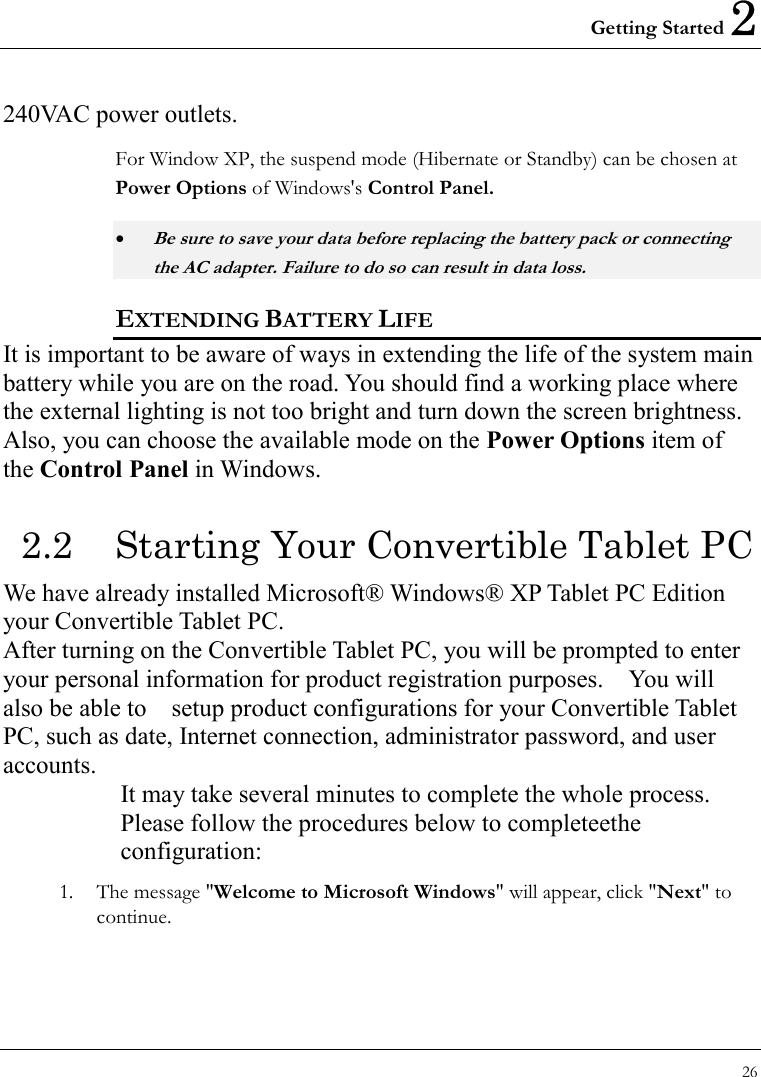 Getting Started 2 26  240VAC power outlets. For Window XP, the suspend mode (Hibernate or Standby) can be chosen at Power Options of Windows&apos;s Control Panel. • Be sure to save your data before replacing the battery pack or connecting the AC adapter. Failure to do so can result in data loss. EXTENDING BATTERY LIFE It is important to be aware of ways in extending the life of the system main battery while you are on the road. You should find a working place where the external lighting is not too bright and turn down the screen brightness. Also, you can choose the available mode on the Power Options item of the Control Panel in Windows.   2.2  Starting Your Convertible Tablet PC We have already installed Microsoft® Windows® XP Tablet PC Edition your Convertible Tablet PC.   After turning on the Convertible Tablet PC, you will be prompted to enter your personal information for product registration purposes.    You will also be able to    setup product configurations for your Convertible Tablet PC, such as date, Internet connection, administrator password, and user accounts. It may take several minutes to complete the whole process. Please follow the procedures below to completeethe configuration: 1.  The message &quot;Welcome to Microsoft Windows&quot; will appear, click &quot;Next&quot; to continue. 