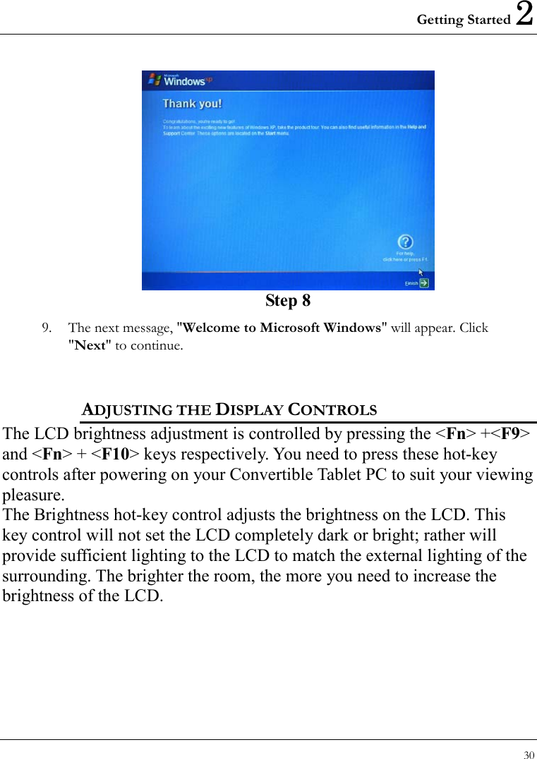 Getting Started 2 30   Step 8 9.  The next message, &quot;Welcome to Microsoft Windows&quot; will appear. Click &quot;Next&quot; to continue.     ADJUSTING THE DISPLAY CONTROLS The LCD brightness adjustment is controlled by pressing the &lt;Fn&gt; +&lt;F9&gt; and &lt;Fn&gt; + &lt;F10&gt; keys respectively. You need to press these hot-key controls after powering on your Convertible Tablet PC to suit your viewing pleasure.  The Brightness hot-key control adjusts the brightness on the LCD. This key control will not set the LCD completely dark or bright; rather will   provide sufficient lighting to the LCD to match the external lighting of the surrounding. The brighter the room, the more you need to increase the brightness of the LCD.  