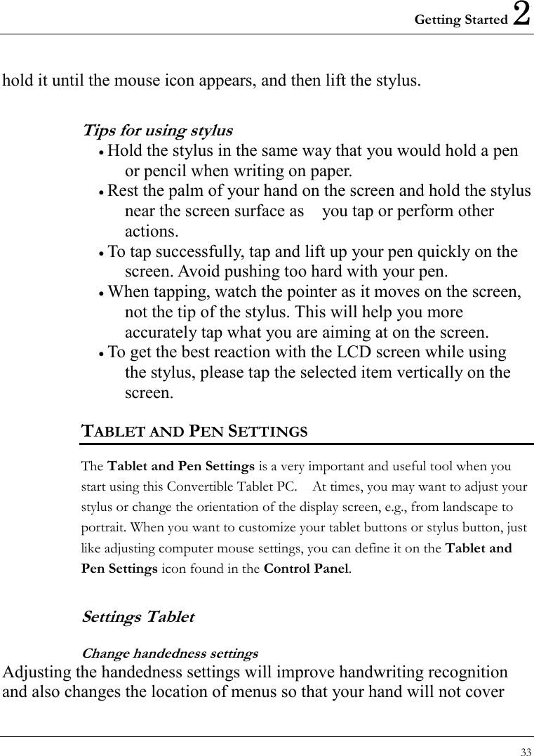 Getting Started 2 33  hold it until the mouse icon appears, and then lift the stylus.   Tips for using stylus • Hold the stylus in the same way that you would hold a pen or pencil when writing on paper.   • Rest the palm of your hand on the screen and hold the stylus near the screen surface as    you tap or perform other actions.  • To tap successfully, tap and lift up your pen quickly on the screen. Avoid pushing too hard with your pen.   • When tapping, watch the pointer as it moves on the screen, not the tip of the stylus. This will help you more accurately tap what you are aiming at on the screen. • To get the best reaction with the LCD screen while using the stylus, please tap the selected item vertically on the screen. TABLET AND PEN SETTINGS The Tablet and Pen Settings is a very important and useful tool when you start using this Convertible Tablet PC.    At times, you may want to adjust your stylus or change the orientation of the display screen, e.g., from landscape to portrait. When you want to customize your tablet buttons or stylus button, just like adjusting computer mouse settings, you can define it on the Tablet and Pen Settings icon found in the Control Panel. Settings Tablet   Change handedness settings Adjusting the handedness settings will improve handwriting recognition and also changes the location of menus so that your hand will not cover 