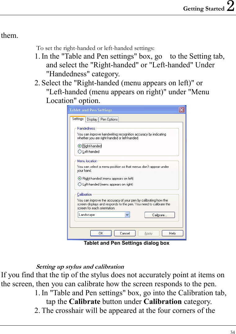 Getting Started 2 34  them.  To set the right-handed or left-handed settings: 1. In the &quot;Table and Pen settings&quot; box, go    to the Setting tab, and select the &quot;Right-handed&quot; or &quot;Left-handed&quot; Under &quot;Handedness&quot; category. 2. Select the &quot;Right-handed (menu appears on left)&quot; or &quot;Left-handed (menu appears on right)&quot; under &quot;Menu Location&quot; option.    Tablet and Pen Settings dialog box  Setting up stylus and calibration If you find that the tip of the stylus does not accurately point at items on the screen, then you can calibrate how the screen responds to the pen. 1. In &quot;Table and Pen settings&quot; box, go into the Calibration tab, tap the Calibrate button under Calibration category. 2. The crosshair will be appeared at the four corners of the 