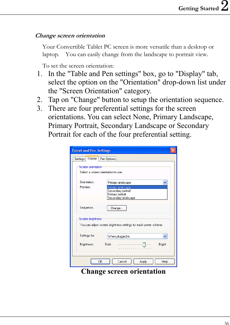 Getting Started 2 36  Change screen orientation Your Convertible Tablet PC screen is more versatile than a desktop or laptop.    You can easily change from the landscape to portrait view. To set the screen orientation:     1.  In the &quot;Table and Pen settings&quot; box, go to &quot;Display&quot; tab, select the option on the &quot;Orientation&quot; drop-down list under the &quot;Screen Orientation&quot; category.   2.  Tap on &quot;Change&quot; button to setup the orientation sequence. 3.  There are four preferential settings for the screen orientations. You can select None, Primary Landscape, Primary Portrait, Secondary Landscape or Secondary Portrait for each of the four preferential setting.     Change screen orientation  