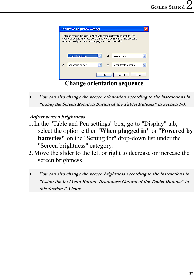 Getting Started 2 37   Change orientation sequence • You can also change the screen orientation according to the instructions in “Using the Screen Rotation Button of the Tablet Buttons” in Section 1-3. Adjust screen brightness 1. In the &quot;Table and Pen settings&quot; box, go to &quot;Display&quot; tab, select the option either &quot;When plugged in&quot; or &quot;Powered by batteries&quot; on the &quot;Setting for&quot; drop-down list under the &quot;Screen brightness&quot; category.   2. Move the slider to the left or right to decrease or increase the screen brightness. • You can also change the screen brightness according to the instructions in “Using the 1st Menu Button- Brightness Control of the Tablet Buttons” in this Section 2-3 later. 