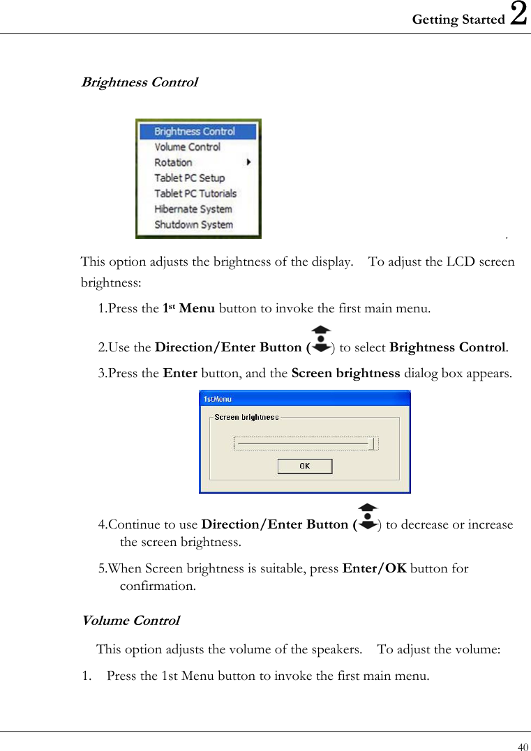 Getting Started 2 40  Brightness Control                                                  . This option adjusts the brightness of the display.    To adjust the LCD screen brightness: 1. Press  the  1st Menu button to invoke the first main menu. 2. Use  the  Direction/Enter Button ( ) to select Brightness Control.  3. Press  the  Enter button, and the Screen brightness dialog box appears.  4. Continue to use Direction/Enter Button ( ) to decrease or increase the screen brightness.   5. When Screen brightness is suitable, press Enter/OK button for confirmation. Volume Control This option adjusts the volume of the speakers.    To adjust the volume: 1.  Press the 1st Menu button to invoke the first main menu. 