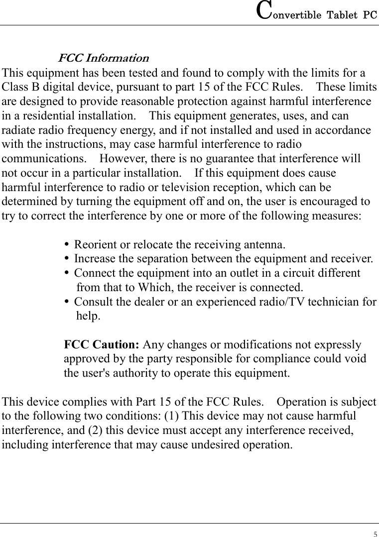 Convertible Tablet PC 5  FCC Information This equipment has been tested and found to comply with the limits for a Class B digital device, pursuant to part 15 of the FCC Rules.    These limits are designed to provide reasonable protection against harmful interference in a residential installation.    This equipment generates, uses, and can radiate radio frequency energy, and if not installed and used in accordance with the instructions, may case harmful interference to radio communications.    However, there is no guarantee that interference will not occur in a particular installation.    If this equipment does cause harmful interference to radio or television reception, which can be determined by turning the equipment off and on, the user is encouraged to try to correct the interference by one or more of the following measures:   Reorient or relocate the receiving antenna.  Increase the separation between the equipment and receiver.  Connect the equipment into an outlet in a circuit different     from that to Which, the receiver is connected.  Consult the dealer or an experienced radio/TV technician for   help.  FCC Caution: Any changes or modifications not expressly approved by the party responsible for compliance could void the user&apos;s authority to operate this equipment.  This device complies with Part 15 of the FCC Rules.    Operation is subject to the following two conditions: (1) This device may not cause harmful interference, and (2) this device must accept any interference received, including interference that may cause undesired operation.   