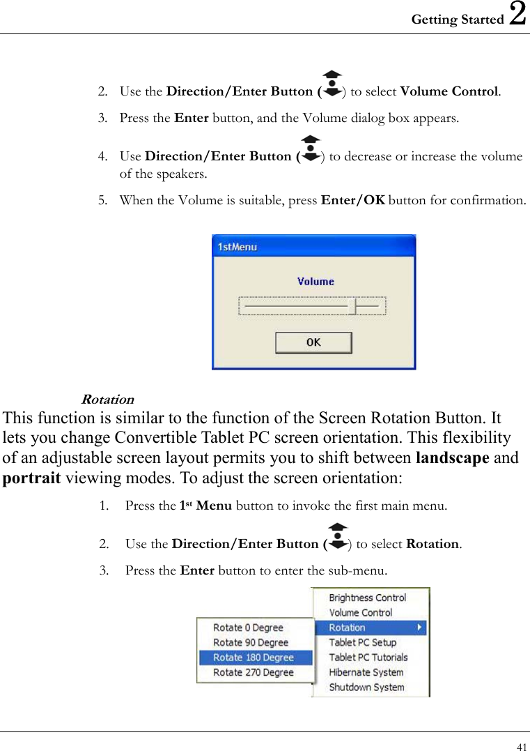 Getting Started 2 41  2. Use the Direction/Enter Button ( ) to select Volume Control.  3. Press the Enter button, and the Volume dialog box appears. 4. Use Direction/Enter Button ( ) to decrease or increase the volume of the speakers. 5.  When the Volume is suitable, press Enter/OK button for confirmation.   Rotation This function is similar to the function of the Screen Rotation Button. It lets you change Convertible Tablet PC screen orientation. This flexibility of an adjustable screen layout permits you to shift between landscape and portrait viewing modes. To adjust the screen orientation: 1. Press the 1st Menu button to invoke the first main menu. 2. Use the Direction/Enter Button ( ) to select Rotation. 3. Press the Enter button to enter the sub-menu.  