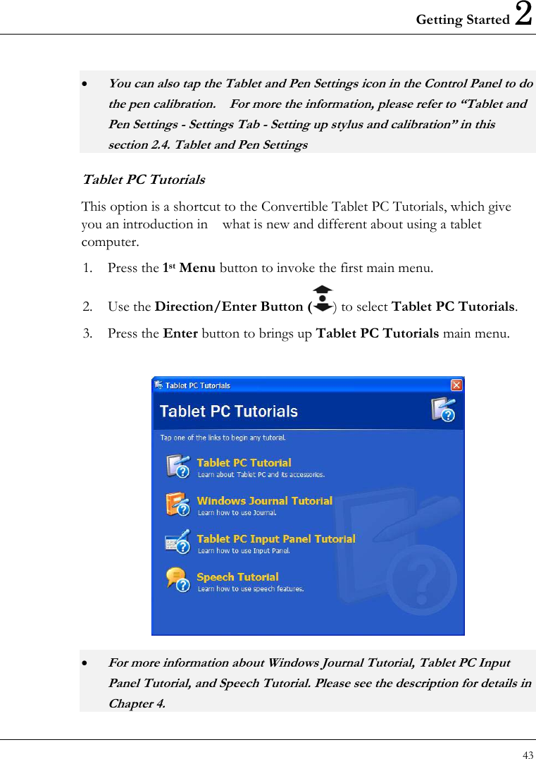 Getting Started 2 43  • You can also tap the Tablet and Pen Settings icon in the Control Panel to do the pen calibration.    For more the information, please refer to “Tablet and Pen Settings - Settings Tab - Setting up stylus and calibration” in this section 2.4. Tablet and Pen Settings Tablet PC Tutorials This option is a shortcut to the Convertible Tablet PC Tutorials, which give you an introduction in    what is new and different about using a tablet computer. 1. Press the 1st Menu button to invoke the first main menu. 2. Use the Direction/Enter Button ( ) to select Tablet PC Tutorials. 3. Press the Enter button to brings up Tablet PC Tutorials main menu.   • For more information about Windows Journal Tutorial, Tablet PC Input Panel Tutorial, and Speech Tutorial. Please see the description for details in Chapter 4. 