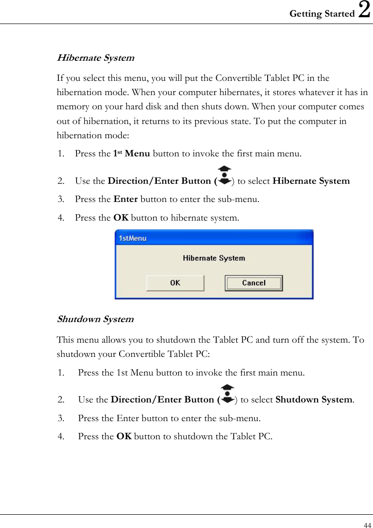 Getting Started 2 44  Hibernate System If you select this menu, you will put the Convertible Tablet PC in the hibernation mode. When your computer hibernates, it stores whatever it has in memory on your hard disk and then shuts down. When your computer comes out of hibernation, it returns to its previous state. To put the computer in hibernation mode: 1. Press the 1st Menu button to invoke the first main menu. 2. Use the Direction/Enter Button ( ) to select Hibernate System  3. Press the Enter button to enter the sub-menu. 4. Press the OK button to hibernate system.    Shutdown System This menu allows you to shutdown the Tablet PC and turn off the system. To shutdown your Convertible Tablet PC: 1.  Press the 1st Menu button to invoke the first main menu. 2. Use the Direction/Enter Button ( ) to select Shutdown System. 3.  Press the Enter button to enter the sub-menu. 4. Press the OK button to shutdown the Tablet PC. 