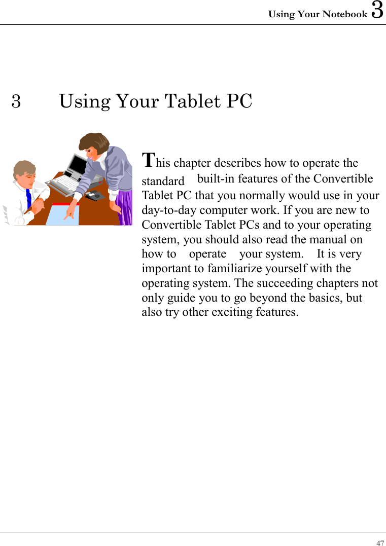 Using Your Notebook 3 47  3  Using Your Tablet PC   This chapter describes how to operate the standard  built-in features of the Convertible Tablet PC that you normally would use in your day-to-day computer work. If you are new to Convertible Tablet PCs and to your operating system, you should also read the manual on how to  operate  your system.  It is very important to familiarize yourself with the operating system. The succeeding chapters not only guide you to go beyond the basics, but also try other exciting features.            