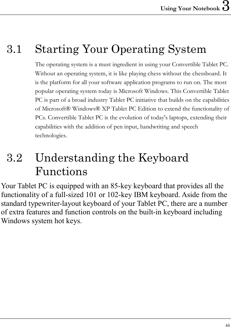 Using Your Notebook 3 48  3.1  Starting Your Operating System The operating system is a must ingredient in using your Convertible Tablet PC. Without an operating system, it is like playing chess without the chessboard. It is the platform for all your software application programs to run on. The most popular operating system today is Microsoft Windows. This Convertible Tablet PC is part of a broad industry Tablet PC initiative that builds on the capabilities of Microsoft® Windows® XP Tablet PC Edition to extend the functionality of PCs. Convertible Tablet PC is the evolution of today&apos;s laptops, extending their capabilities with the addition of pen input, handwriting and speech technologies.  3.2  Understanding the Keyboard Functions  Your Tablet PC is equipped with an 85-key keyboard that provides all the functionality of a full-sized 101 or 102-key IBM keyboard. Aside from the standard typewriter-layout keyboard of your Tablet PC, there are a number of extra features and function controls on the built-in keyboard including Windows system hot keys.   
