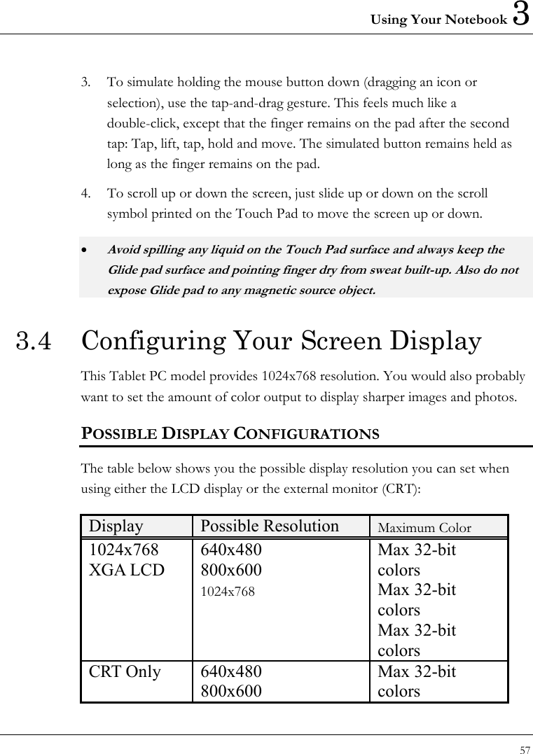 Using Your Notebook 3 57  3.  To simulate holding the mouse button down (dragging an icon or selection), use the tap-and-drag gesture. This feels much like a double-click, except that the finger remains on the pad after the second tap: Tap, lift, tap, hold and move. The simulated button remains held as long as the finger remains on the pad.   4.  To scroll up or down the screen, just slide up or down on the scroll symbol printed on the Touch Pad to move the screen up or down. • Avoid spilling any liquid on the Touch Pad surface and always keep the Glide pad surface and pointing finger dry from sweat built-up. Also do not expose Glide pad to any magnetic source object. 3.4  Configuring Your Screen Display This Tablet PC model provides 1024x768 resolution. You would also probably want to set the amount of color output to display sharper images and photos. POSSIBLE DISPLAY CONFIGURATIONS The table below shows you the possible display resolution you can set when using either the LCD display or the external monitor (CRT):  Display  Possible Resolution  Maximum Color 1024x768  XGA LCD 640x480 800x600 1024x768 Max 32-bit colors Max 32-bit colors Max 32-bit colors CRT Only  640x480 800x600 Max 32-bit colors 