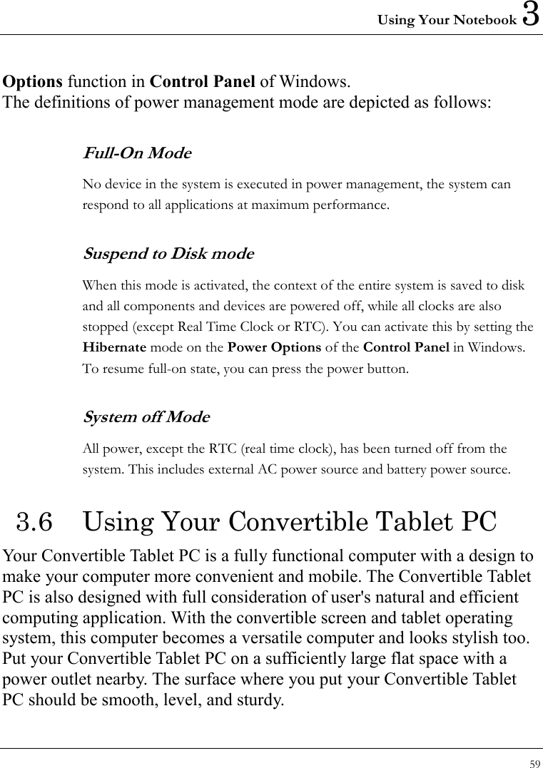 Using Your Notebook 3 59  Options function in Control Panel of Windows. The definitions of power management mode are depicted as follows: Full-On Mode No device in the system is executed in power management, the system can respond to all applications at maximum performance. Suspend to Disk mode When this mode is activated, the context of the entire system is saved to disk and all components and devices are powered off, while all clocks are also stopped (except Real Time Clock or RTC). You can activate this by setting the Hibernate mode on the Power Options of the Control Panel in Windows. To resume full-on state, you can press the power button.   System off Mode All power, except the RTC (real time clock), has been turned off from the system. This includes external AC power source and battery power source. 3.6  Using Your Convertible Tablet PC Your Convertible Tablet PC is a fully functional computer with a design to make your computer more convenient and mobile. The Convertible Tablet PC is also designed with full consideration of user&apos;s natural and efficient computing application. With the convertible screen and tablet operating system, this computer becomes a versatile computer and looks stylish too.   Put your Convertible Tablet PC on a sufficiently large flat space with a power outlet nearby. The surface where you put your Convertible Tablet PC should be smooth, level, and sturdy. 