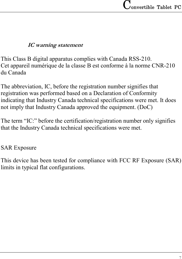 Convertible Tablet PC 7   IC warning statement  This Class B digital apparatus complies with Canada RSS-210. Cet appareil numérique de la classe B est conforme à la norme CNR-210 du Canada  The abbreviation, IC, before the registration number signifies that registration was performed based on a Declaration of Conformity indicating that Industry Canada technical specifications were met. It does not imply that Industry Canada approved the equipment. (DoC)  The term “IC:” before the certification/registration number only signifies that the Industry Canada technical specifications were met.  SAR Exposure This device has been tested for compliance with FCC RF Exposure (SAR) limits in typical flat configurations.   