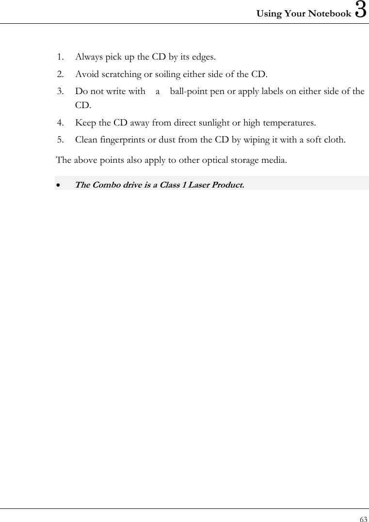 Using Your Notebook 3 63  1.  Always pick up the CD by its edges. 2.  Avoid scratching or soiling either side of the CD. 3.  Do not write with    a    ball-point pen or apply labels on either side of the CD. 4.  Keep the CD away from direct sunlight or high temperatures. 5.  Clean fingerprints or dust from the CD by wiping it with a soft cloth. The above points also apply to other optical storage media. • The Combo drive is a Class 1 Laser Product.    