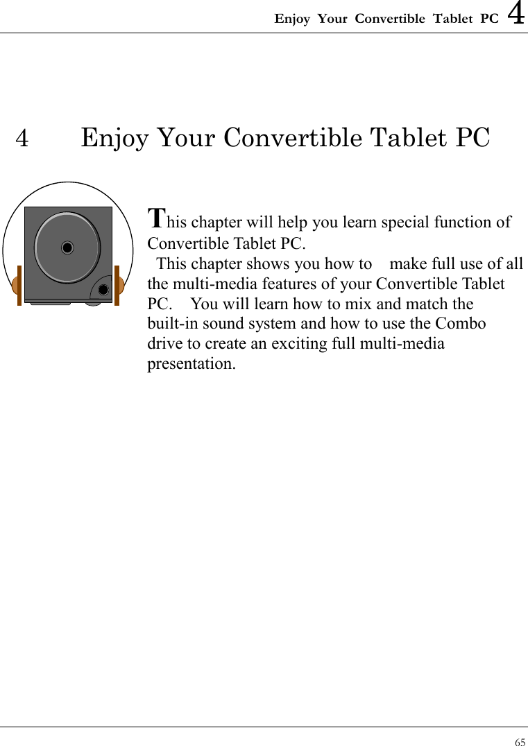 Enjoy Your Convertible Tablet PC 4 65  4  Enjoy Your Convertible Tablet PC   This chapter will help you learn special function of Convertible Tablet PC.  This chapter shows you how to    make full use of all the multi-media features of your Convertible Tablet PC.    You will learn how to mix and match the built-in sound system and how to use the Combo drive to create an exciting full multi-media presentation.               
