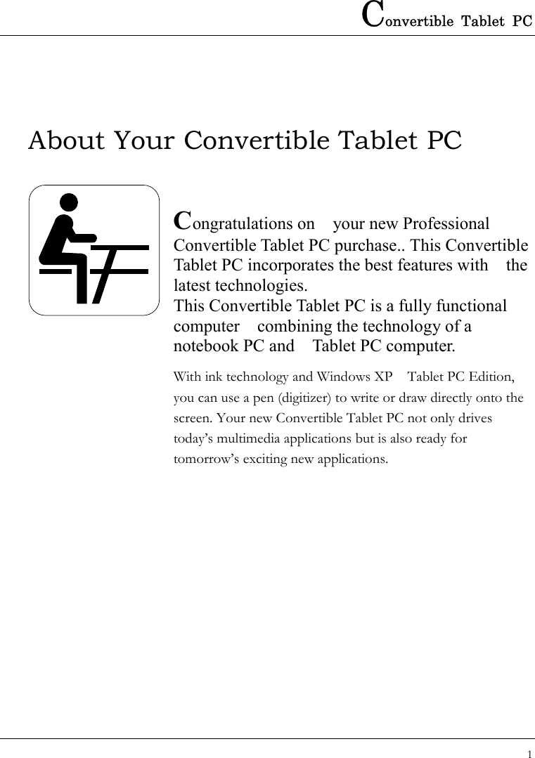 Convertible Tablet PC 1  About Your Convertible Tablet PC   Congratulations on    your new Professional Convertible Tablet PC purchase.. This Convertible Tablet PC incorporates the best features with    the latest technologies. This Convertible Tablet PC is a fully functional computer    combining the technology of a notebook PC and    Tablet PC computer.   With ink technology and Windows XP    Tablet PC Edition, you can use a pen (digitizer) to write or draw directly onto the screen. Your new Convertible Tablet PC not only drives today’s multimedia applications but is also ready for tomorrow’s exciting new applications.             