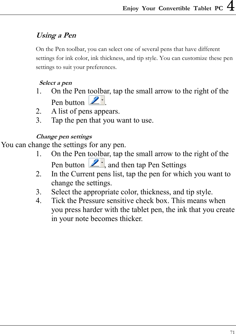 Enjoy Your Convertible Tablet PC 4 71  Using a Pen On the Pen toolbar, you can select one of several pens that have different settings for ink color, ink thickness, and tip style. You can customize these pen settings to suit your preferences.   Select a pen 1.  On the Pen toolbar, tap the small arrow to the right of the Pen button  . 2.  A list of pens appears. 3.  Tap the pen that you want to use. Change pen settings You can change the settings for any pen. 1.  On the Pen toolbar, tap the small arrow to the right of the Pen button  , and then tap Pen Settings 2.  In the Current pens list, tap the pen for which you want to change the settings. 3.  Select the appropriate color, thickness, and tip style. 4.  Tick the Pressure sensitive check box. This means when you press harder with the tablet pen, the ink that you create in your note becomes thicker. 