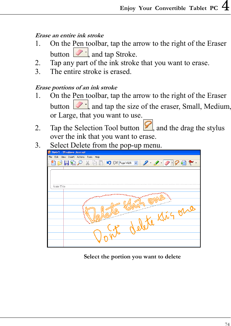 Enjoy Your Convertible Tablet PC 4 74  Erase an entire ink stroke 1.  On the Pen toolbar, tap the arrow to the right of the Eraser button  , and tap Stroke. 2.  Tap any part of the ink stroke that you want to erase. 3.  The entire stroke is erased. Erase portions of an ink stroke 1.  On the Pen toolbar, tap the arrow to the right of the Eraser button  , and tap the size of the eraser, Small, Medium, or Large, that you want to use. 2.  Tap the Selection Tool button  , and the drag the stylus over the ink that you want to erase. 3.  Select Delete from the pop-up menu.  Select the portion you want to delete  