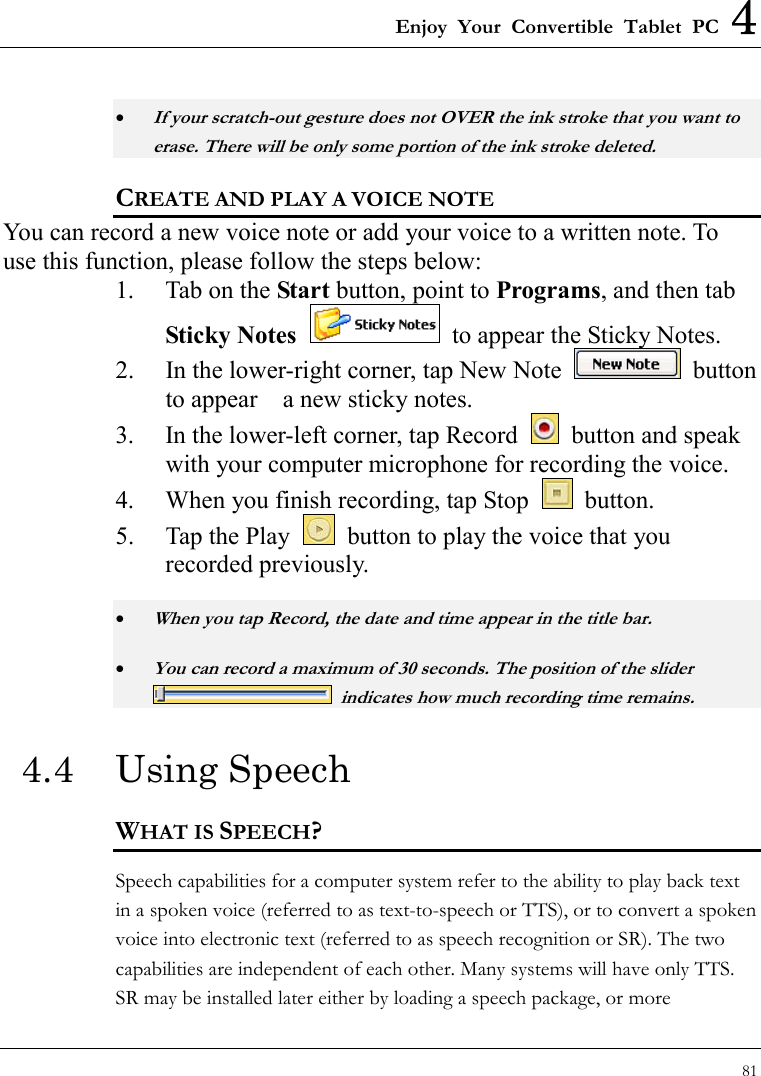 Enjoy Your Convertible Tablet PC 4 81  • If your scratch-out gesture does not OVER the ink stroke that you want to erase. There will be only some portion of the ink stroke deleted. CREATE AND PLAY A VOICE NOTE You can record a new voice note or add your voice to a written note. To use this function, please follow the steps below:     1.  Tab on the Start button, point to Programs, and then tab Sticky Notes   to appear the Sticky Notes. 2.  In the lower-right corner, tap New Note   button to appear    a new sticky notes. 3.  In the lower-left corner, tap Record    button and speak with your computer microphone for recording the voice. 4.  When you finish recording, tap Stop   button. 5.  Tap the Play    button to play the voice that you recorded previously. • When you tap Record, the date and time appear in the title bar. • You can record a maximum of 30 seconds. The position of the slider   indicates how much recording time remains. 4.4 Using Speech WHAT IS SPEECH? Speech capabilities for a computer system refer to the ability to play back text in a spoken voice (referred to as text-to-speech or TTS), or to convert a spoken voice into electronic text (referred to as speech recognition or SR). The two capabilities are independent of each other. Many systems will have only TTS.   SR may be installed later either by loading a speech package, or more 