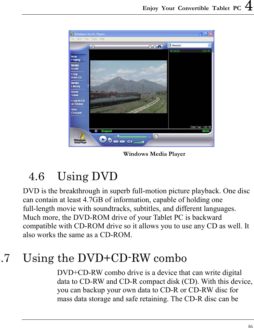 Enjoy Your Convertible Tablet PC 4 86   Windows Media Player 4.6 Using DVD DVD is the breakthrough in superb full-motion picture playback. One disc can contain at least 4.7GB of information, capable of holding one full-length movie with soundtracks, subtitles, and different languages. Much more, the DVD-ROM drive of your Tablet PC is backward compatible with CD-ROM drive so it allows you to use any CD as well. It also works the same as a CD-ROM. 4.7  Using the DVD+CD-RW combo DVD+CD-RW combo drive is a device that can write digital data to CD-RW and CD-R compact disk (CD). With this device, you can backup your own data to CD-R or CD-RW disc for mass data storage and safe retaining. The CD-R disc can be 