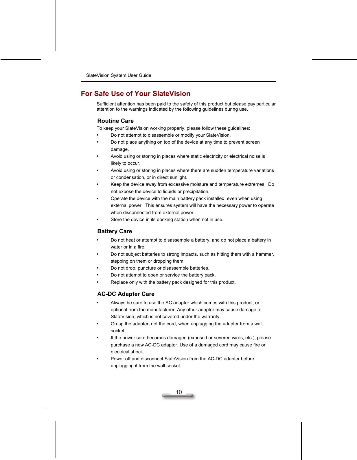 SlateVision System User Guide  10 For Safe Use of Your SlateVision Sufficient attention has been paid to the safety of this product but please pay particular attention to the warnings indicated by the following guidelines during use. Routine Care To keep your SlateVision working properly, please follow these guidelines:   Do not attempt to disassemble or modify your SlateVision.   Do not place anything on top of the device at any time to prevent screen damage.   Avoid using or storing in places where static electricity or electrical noise is likely to occur.   Avoid using or storing in places where there are sudden temperature variations or condensation, or in direct sunlight.   Keep the device away from excessive moisture and temperature extremes.  Do not expose the device to liquids or precipitation.   Operate the device with the main battery pack installed, even when using external power.  This ensures system will have the necessary power to operate when disconnected from external power.   Store the device in its docking station when not in use. Battery Care   Do not heat or attempt to disassemble a battery, and do not place a battery in water or in a fire.   Do not subject batteries to strong impacts, such as hitting them with a hammer, stepping on them or dropping them.   Do not drop, puncture or disassemble batteries.   Do not attempt to open or service the battery pack.   Replace only with the battery pack designed for this product. AC-DC Adapter Care   Always be sure to use the AC adapter which comes with this product, or optional from the manufacturer. Any other adapter may cause damage to SlateVision, which is not covered under the warranty.   Grasp the adapter, not the cord, when unplugging the adapter from a wall socket.   If the power cord becomes damaged (exposed or severed wires, etc.), please purchase a new AC-DC adapter. Use of a damaged cord may cause fire or electrical shock.   Power off and disconnect SlateVision from the AC-DC adapter before unplugging it from the wall socket. 