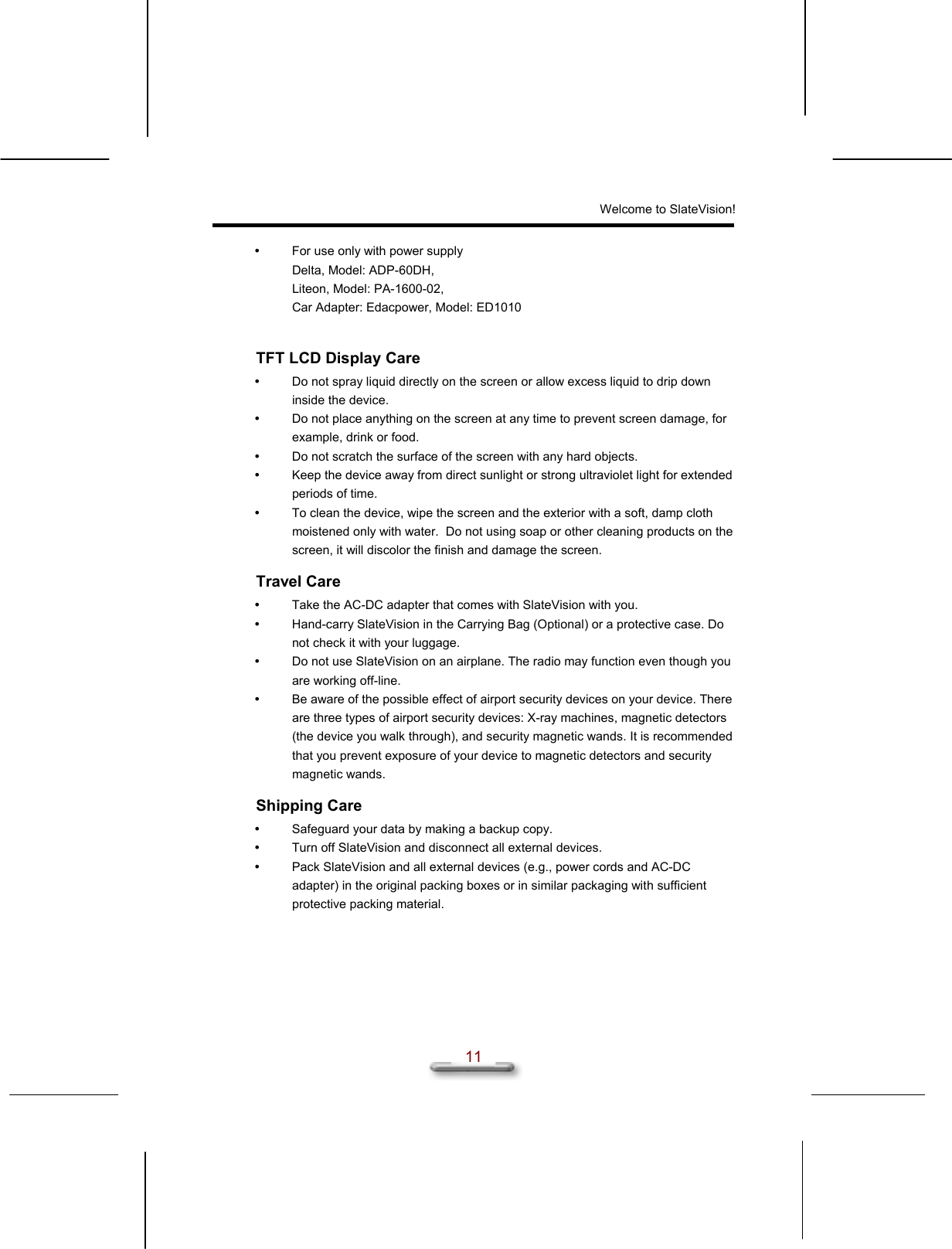 Welcome to SlateVision!  11   For use only with power supply Delta, Model: ADP-60DH,  Liteon, Model: PA-1600-02, Car Adapter: Edacpower, Model: ED1010  TFT LCD Display Care   Do not spray liquid directly on the screen or allow excess liquid to drip down inside the device.   Do not place anything on the screen at any time to prevent screen damage, for example, drink or food.   Do not scratch the surface of the screen with any hard objects.   Keep the device away from direct sunlight or strong ultraviolet light for extended periods of time.   To clean the device, wipe the screen and the exterior with a soft, damp cloth moistened only with water.  Do not using soap or other cleaning products on the screen, it will discolor the finish and damage the screen. Travel Care   Take the AC-DC adapter that comes with SlateVision with you.   Hand-carry SlateVision in the Carrying Bag (Optional) or a protective case. Do not check it with your luggage.   Do not use SlateVision on an airplane. The radio may function even though you are working off-line.   Be aware of the possible effect of airport security devices on your device. There are three types of airport security devices: X-ray machines, magnetic detectors (the device you walk through), and security magnetic wands. It is recommended that you prevent exposure of your device to magnetic detectors and security magnetic wands. Shipping Care   Safeguard your data by making a backup copy.   Turn off SlateVision and disconnect all external devices.   Pack SlateVision and all external devices (e.g., power cords and AC-DC adapter) in the original packing boxes or in similar packaging with sufficient protective packing material. 
