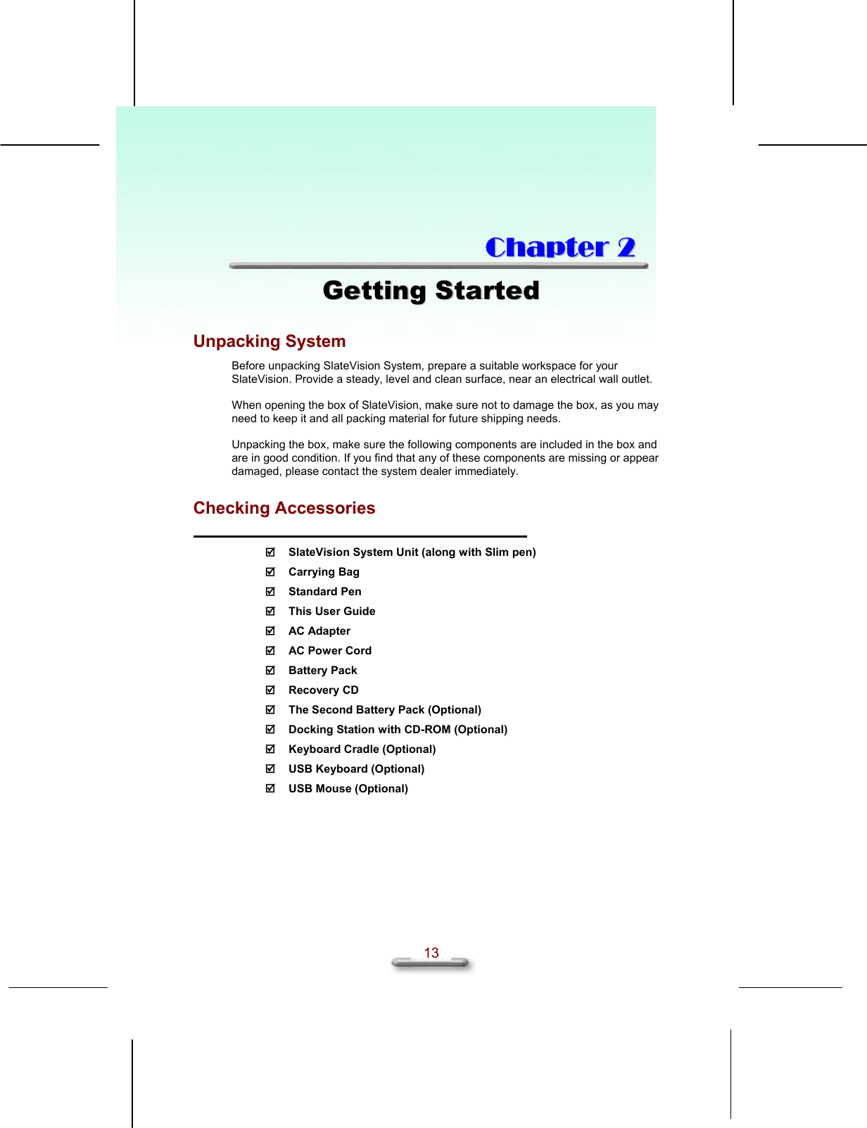   13  CChhaapptteerr  22  GGeettttiinngg  SSttaarrtteedd  Unpacking System Before unpacking SlateVision System, prepare a suitable workspace for your SlateVision. Provide a steady, level and clean surface, near an electrical wall outlet.  When opening the box of SlateVision, make sure not to damage the box, as you may need to keep it and all packing material for future shipping needs.  Unpacking the box, make sure the following components are included in the box and are in good condition. If you find that any of these components are missing or appear damaged, please contact the system dealer immediately.  Checking Accessories    SlateVision System Unit (along with Slim pen)  Carrying Bag  Standard Pen   This User Guide  AC Adapter   AC Power Cord  Battery Pack  Recovery CD   The Second Battery Pack (Optional)   Docking Station with CD-ROM (Optional)   Keyboard Cradle (Optional)   USB Keyboard (Optional)  USB Mouse (Optional) 