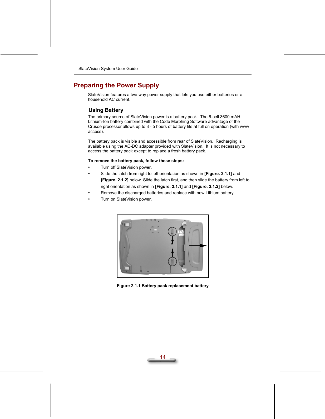 SlateVision System User Guide  14 Preparing the Power Supply SlateVision features a two-way power supply that lets you use either batteries or a household AC current. Using Battery The primary source of SlateVision power is a battery pack.  The 6-cell 3600 mAH Lithium-Ion battery combined with the Code Morphing Software advantage of the Crusoe processor allows up to 3 - 5 hours of battery life at full on operation (with www access).  The battery pack is visible and accessible from rear of SlateVision.  Recharging is available using the AC-DC adapter provided with SlateVision.  It is not necessary to access the battery pack except to replace a fresh battery pack.  To remove the battery pack, follow these steps:   Turn off SlateVision power.   Slide the latch from right to left orientation as shown in [Figure. 2.1.1] and [Figure. 2.1.2] below. Slide the latch first, and then slide the battery from left to right orientation as shown in [Figure. 2.1.1] and [Figure. 2.1.2] below.   Remove the discharged batteries and replace with new Lithium battery.   Turn on SlateVision power.     Figure 2.1.1 Battery pack replacement battery  