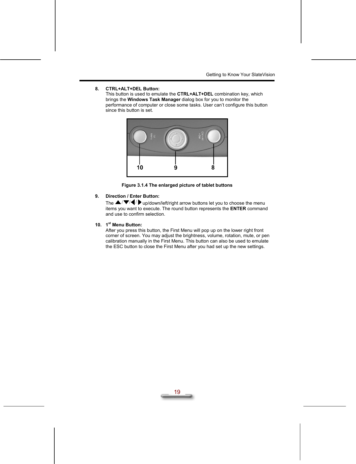 Getting to Know Your SlateVision  19 8. CTRL+ALT+DEL Button:  This button is used to emulate the CTRL+ALT+DEL combination key, which brings the Windows Task Manager dialog box for you to monitor the performance of computer or close some tasks. User can’t configure this button since this button is set.    Figure 3.1.4 The enlarged picture of tablet buttons  9.  Direction / Enter Button: The   up/down/left/right arrow buttons let you to choose the menu items you want to execute. The round button represents the ENTER command and use to confirm selection.  10. 1st Menu Button:  After you press this button, the First Menu will pop up on the lower right front corner of screen. You may adjust the brightness, volume, rotation, mute, or pen calibration manually in the First Menu. This button can also be used to emulate the ESC button to close the First Menu after you had set up the new settings.  