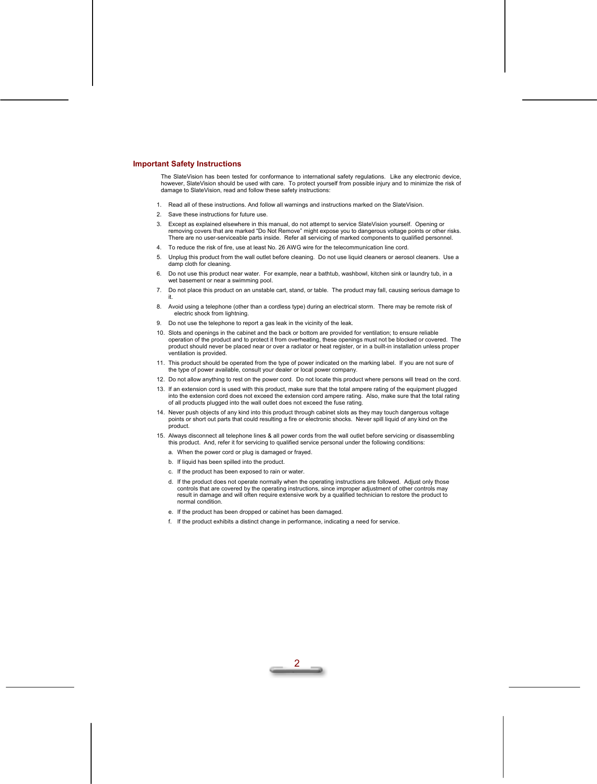   2 Important Safety Instructions The SlateVision has been tested for conformance to international safety regulations.  Like any electronic device, however, SlateVision should be used with care.  To protect yourself from possible injury and to minimize the risk of damage to SlateVision, read and follow these safety instructions: 1.  Read all of these instructions. And follow all warnings and instructions marked on the SlateVision. 2.  Save these instructions for future use. 3.  Except as explained elsewhere in this manual, do not attempt to service SlateVision yourself.  Opening or removing covers that are marked “Do Not Remove” might expose you to dangerous voltage points or other risks.  There are no user-serviceable parts inside.  Refer all servicing of marked components to qualified personnel. 4.  To reduce the risk of fire, use at least No. 26 AWG wire for the telecommunication line cord. 5.  Unplug this product from the wall outlet before cleaning.  Do not use liquid cleaners or aerosol cleaners.  Use a damp cloth for cleaning. 6.  Do not use this product near water.  For example, near a bathtub, washbowl, kitchen sink or laundry tub, in a wet basement or near a swimming pool. 7.  Do not place this product on an unstable cart, stand, or table.  The product may fall, causing serious damage to it. 8.  Avoid using a telephone (other than a cordless type) during an electrical storm.  There may be remote risk of electric shock from lightning. 9.  Do not use the telephone to report a gas leak in the vicinity of the leak. 10.  Slots and openings in the cabinet and the back or bottom are provided for ventilation; to ensure reliable operation of the product and to protect it from overheating, these openings must not be blocked or covered.  The product should never be placed near or over a radiator or heat register, or in a built-in installation unless proper ventilation is provided. 11.  This product should be operated from the type of power indicated on the marking label.  If you are not sure of the type of power available, consult your dealer or local power company. 12.  Do not allow anything to rest on the power cord.  Do not locate this product where persons will tread on the cord. 13.  If an extension cord is used with this product, make sure that the total ampere rating of the equipment plugged into the extension cord does not exceed the extension cord ampere rating.  Also, make sure that the total rating of all products plugged into the wall outlet does not exceed the fuse rating. 14.  Never push objects of any kind into this product through cabinet slots as they may touch dangerous voltage points or short out parts that could resulting a fire or electronic shocks.  Never spill liquid of any kind on the product. 15.  Always disconnect all telephone lines &amp; all power cords from the wall outlet before servicing or disassembling this product.  And, refer it for servicing to qualified service personal under the following conditions: a.  When the power cord or plug is damaged or frayed. b.  If liquid has been spilled into the product. c.  If the product has been exposed to rain or water. d.  If the product does not operate normally when the operating instructions are followed.  Adjust only those controls that are covered by the operating instructions, since improper adjustment of other controls may result in damage and will often require extensive work by a qualified technician to restore the product to normal condition. e.  If the product has been dropped or cabinet has been damaged. f.  If the product exhibits a distinct change in performance, indicating a need for service. 