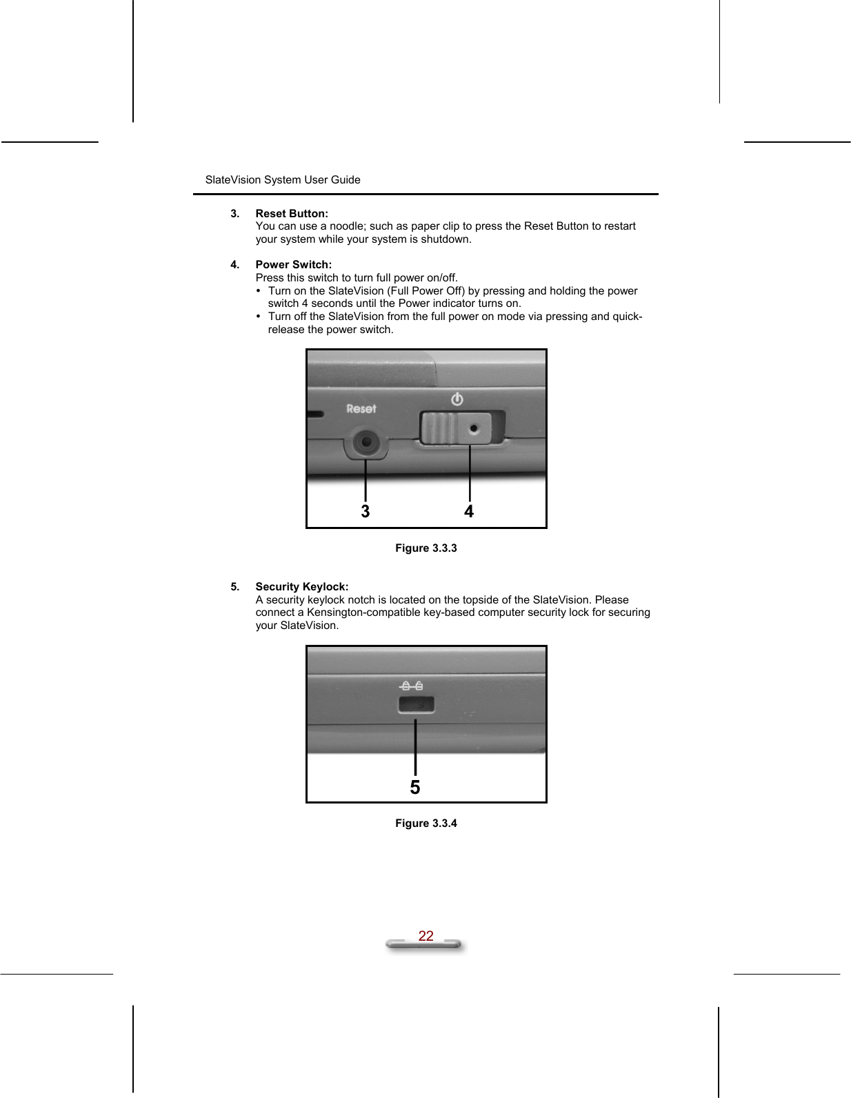 SlateVision System User Guide  22 3. Reset Button: You can use a noodle; such as paper clip to press the Reset Button to restart your system while your system is shutdown.  4. Power Switch: Press this switch to turn full power on/off.  Turn on the SlateVision (Full Power Off) by pressing and holding the power switch 4 seconds until the Power indicator turns on.  Turn off the SlateVision from the full power on mode via pressing and quick-release the power switch.    Figure 3.3.3   5. Security Keylock: A security keylock notch is located on the topside of the SlateVision. Please connect a Kensington-compatible key-based computer security lock for securing your SlateVision.    Figure 3.3.4   