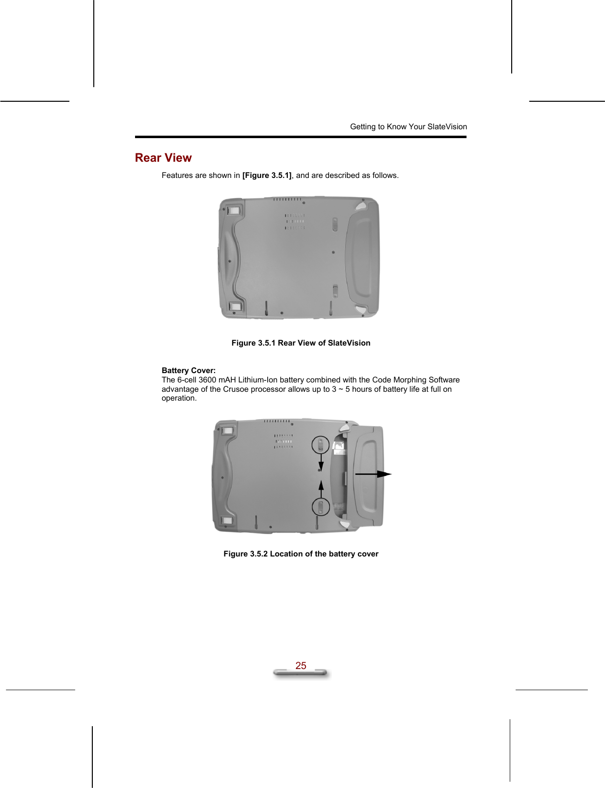 Getting to Know Your SlateVision  25 Rear View Features are shown in [Figure 3.5.1], and are described as follows.    Figure 3.5.1 Rear View of SlateVision   Battery Cover: The 6-cell 3600 mAH Lithium-Ion battery combined with the Code Morphing Software advantage of the Crusoe processor allows up to 3 ~ 5 hours of battery life at full on operation.    Figure 3.5.2 Location of the battery cover    