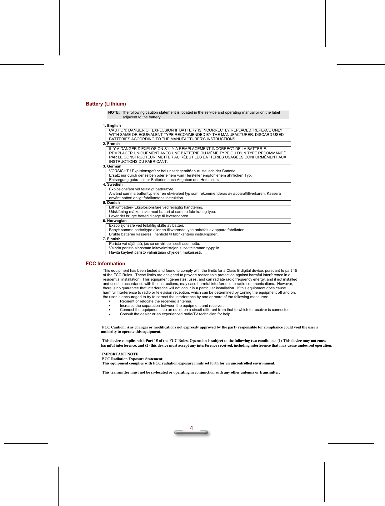   4 Battery (Lithium) NOTE:  The following caution statement is located in the service and operating manual or on the label adjacent to the battery.  1. English CAUTION: DANGER OF EXPLOSION IF BATTERY IS INCORRECTLY REPLACED. REPLACE ONLY WITH SAME OR EQUIVALENT TYPE RECOMMENDED BY THE MANUFACTURER. DISCARD USED BATTERIES ACCORDING TO THE MANUFACTURER&apos;S INSTRUCTIONS. 2. French IL Y A DANGER D&apos;EXPLOSION S&apos;IL Y A REMPLACEMENT INCORRECT DE LA BATTERIE. REMPLACER UNIQUEMENT AVEC UNE BATTERIE DU MÊME TYPE OU D&apos;UN TYPE RECOMMANDÉ PAR LE CONSTRUCTEUR. METTER AU RÉBUT LES BATTERIES USAGÉES CONFORMÉMENT AUX INSTRUCTIONS DU FABRICANT. 3. German VORSICHT ! Explisionsgefahr bei unsachgemäßen Austausch der Batterie. Ersatz nur durch denselben oder einem vom Hersteller empfohlenem ähnlichen Typ. Entsorgung gebrauchter Batterien nach Angaben des Herstellers. 4. Swedish Explosionsfara vid felaktigt batteribyte. Använd samma batterityp eller en ekvivalent typ som rekommenderas av apparattillverkaren. Kassera använt batteri enligt fabrikantens instruktion. 5. Danish Lithiumbatteri- Eksplosionsfare ved fejlagtig håndtering. Udskiftning må kum ske med batteri af samme fabrikat og type. Lever det brugte batteri tilbage til leverandoren. 6. Norwegian Ekspolsjonsafe ved feilaktig skifte av batteri. Benytt samme batteritype eller en tilsvarende type anbefalt av apparatfabriknten. Brukte batterier kasseres i henhold til fabrikantens instruksjoner. 7. Finnish Paristo voi räjähtää, jos se on virheellisesti asennettu. Vaihda paristo ainostaan laitevalmistajan suosittelemaan tyyppiin. Hävitä käyteet paristo valmistajan ohjeiden mukaisesti. FCC Information This equipment has been tested and found to comply with the limits for a Class B digital device, pursuant to part 15 of the FCC Rules.  These limits are designed to provide reasonable protection against harmful interference in a residential installation.  This equipment generates, uses, and can radiate radio frequency energy, and if not installed and used in accordance with the instructions, may case harmful interference to radio communications.  However, there is no guarantee that interference will not occur in a particular installation.  If this equipment does cause harmful interference to radio or television reception, which can be determined by turning the equipment off and on, the user is encouraged to try to correct the interference by one or more of the following measures:   Reorient or relocate the receiving antenna.   Increase the separation between the equipment and receiver.   Connect the equipment into an outlet on a circuit different from that to which to receiver is connected.   Consult the dealer or an experienced radio/TV technician for help.     FCC Caution: Any changes or modifications not expressly approved by the party responsible for compliance could void the user&apos;s authority to operate this equipment.  This device complies with Part 15 of the FCC Rules. Operation is subject to the following two conditions: (1) This device may not cause harmful interference, and (2) this device must accept any interference received, including interference that may cause undesired operation.  IMPORTANT NOTE: FCC Radiation Exposure Statement: This equipment complies with FCC radiation exposure limits set forth for an uncontrolled environment.   This transmitter must not be co-located or operating in conjunction with any other antenna or transmitter.
