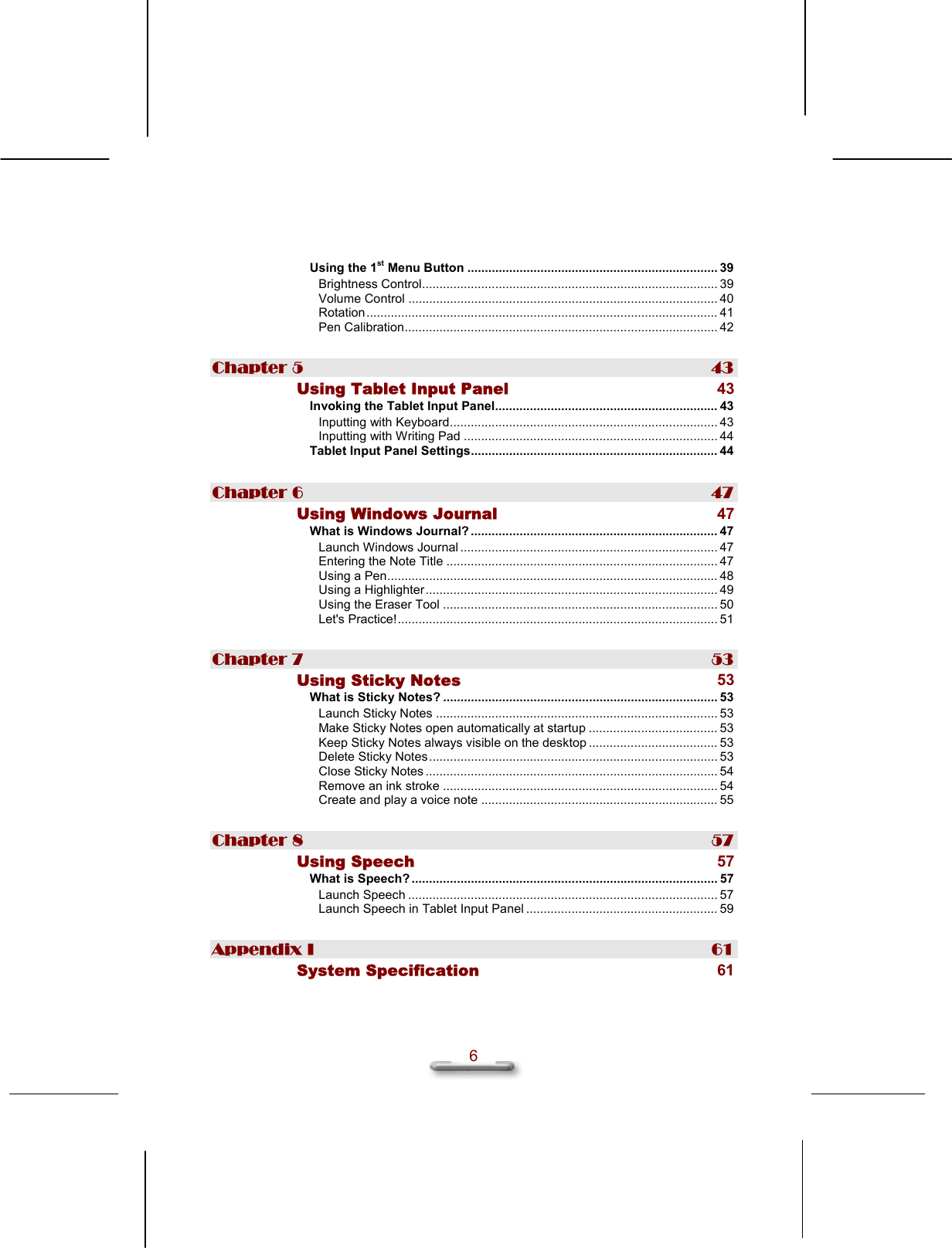   6  Using the 1st Menu Button ........................................................................ 39 Brightness Control..................................................................................... 39 Volume Control ......................................................................................... 40 Rotation..................................................................................................... 41 Pen Calibration.......................................................................................... 42 Chapter 5  43 Using Tablet Input Panel 43 Invoking the Tablet Input Panel................................................................ 43 Inputting with Keyboard............................................................................. 43 Inputting with Writing Pad ......................................................................... 44 Tablet Input Panel Settings....................................................................... 44 Chapter 6  47 Using Windows Journal 47 What is Windows Journal? ....................................................................... 47 Launch Windows Journal .......................................................................... 47 Entering the Note Title .............................................................................. 47 Using a Pen............................................................................................... 48 Using a Highlighter.................................................................................... 49 Using the Eraser Tool ............................................................................... 50 Let&apos;s Practice!............................................................................................ 51 Chapter 7  53 Using Sticky Notes 53 What is Sticky Notes? ............................................................................... 53 Launch Sticky Notes ................................................................................. 53 Make Sticky Notes open automatically at startup ..................................... 53 Keep Sticky Notes always visible on the desktop ..................................... 53 Delete Sticky Notes................................................................................... 53 Close Sticky Notes .................................................................................... 54 Remove an ink stroke ............................................................................... 54 Create and play a voice note .................................................................... 55 Chapter 8  57 Using Speech 57 What is Speech? ........................................................................................ 57 Launch Speech ......................................................................................... 57 Launch Speech in Tablet Input Panel ....................................................... 59 Appendix I  61 System Specification 61 